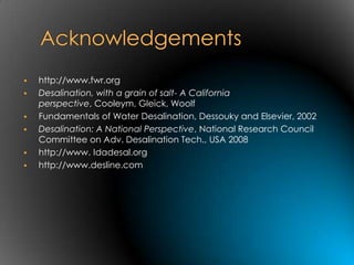    http://www.fwr.org
   Desalination, with a grain of salt- A California
    perspective, Cooleym, Gleick, Woolf
   Fundamentals of Water Desalination, Dessouky and Elsevier, 2002
   Desalination: A National Perspective, National Research Council
    Committee on Adv. Desalination Tech., USA 2008
   http://www. Idadesal.org
   http://www.desline.com
 