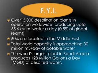  Over15,000 desalination plants in
  operation worldwide, producing upto
  55.6 cu.m. water a day (0.5% of global
  reqmt)
 60% are located in the Middle East.
 Total world capacity is approaching 30
  million m3/day of potable water
 The world's largest plant in Saudi Arabia
  produces 128 Million Gallons a Day
  (MGD) of desalted water.
 