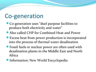 Co-generation
Co-generation uses “duel purpose facilities to
produce both electricity and water”
Also called CHP for Combined Heat and Power
Excess heat from power production is incorporated
into the process of thermal water desalination
Fossil fuels or nuclear power are often used with
desalination plants in the Middle East and North
Africa
Information: New World Encyclopedia
 