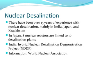 Nuclear Desalination
There have been over 15 years of experience with
nuclear desalination, mainly in India, Japan, and
Kazakhstan
In Japan, 8 nuclear reactors are linked to 10
desalination plants
India: hybrid Nuclear Desalination Demonstration
Project (NDDP)
Information: World Nuclear Association
 