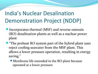 India’s Nuclear Desalination
Demonstration Project (NDDP)
Incorporates thermal (MSF) and reverse osmosis
(RO) desalination plants as well as a nuclear power
plant
“The preheat RO system part of the hybrid plant uses
reject cooling seawater from the MSF plant. This
allows a lower pressure operation, resulting in energy
saving.”
Membrane life extended in the RO plant because
operated at a lower pressure
 