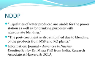 NDDP
“…qualities of water produced are usable for the power
station as well as for drinking purposes with
appropriate blending.”
“The post-treatment is also simplified due to blending
of the products from MSF and RO plants.”
Information: Journal – Advances in Nuclear
Desalination by Dr. Misra PhD from India, Research
Associate at Harvard & UCLA
 
