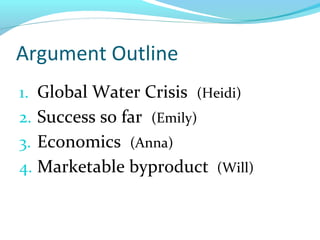 Argument Outline
1. Global Water Crisis (Heidi)
2. Success so far (Emily)
3. Economics (Anna)
4. Marketable byproduct (Will)
 