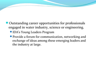 Outstanding career opportunities for professionals
engaged in water industry, science or engineering.
IDA’s Young Leaders Program
Provide a forum for communication, networking and
exchange of ideas among these emerging leaders and
the industry at large.
 