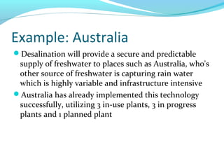 Example: Australia
Desalination will provide a secure and predictable
supply of freshwater to places such as Australia, who's
other source of freshwater is capturing rain water
which is highly variable and infrastructure intensive
Australia has already implemented this technology
successfully, utilizing 3 in-use plants, 3 in progress
plants and 1 planned plant
 