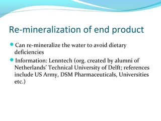 Re-mineralization of end product
Can re-mineralize the water to avoid dietary
deficiencies
Information: Lenntech (org. created by alumni of
Netherlands’ Technical University of Delft; references
include US Army, DSM Pharmaceuticals, Universities
etc.)
 