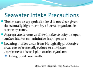 The impact on a population level is not clear given
the naturally high mortality of larval organisms in
marine systems.
Appropriate screens and low intake velocity on open
surface intakes can minimize impingement.
Locating intakes away from biologically productive
areas can substantially reduce or eliminate
entrainment of small planktonic organisms.
Underground beach wells
Menachem Elimelech, et al. Science Aug. 2011
 