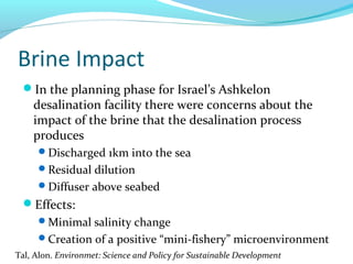 Brine Impact
In the planning phase for Israel’s Ashkelon
desalination facility there were concerns about the
impact of the brine that the desalination process
produces
Discharged 1km into the sea
Residual dilution
Diffuser above seabed
Effects:
Minimal salinity change
Creation of a positive “mini-fishery” microenvironment
Tal, Alon. Environmet: Science and Policy for Sustainable Development
 