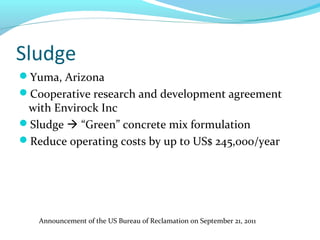 Sludge
Yuma, Arizona
Cooperative research and development agreement
with Envirock Inc
Sludge  “Green” concrete mix formulation
Reduce operating costs by up to US$ 245,000/year
Announcement of the US Bureau of Reclamation on September 21, 2011
 