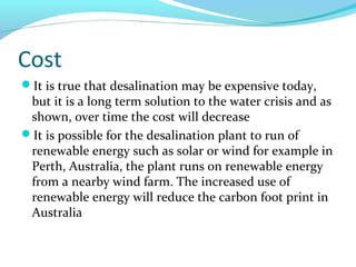 Cost
It is true that desalination may be expensive today,
but it is a long term solution to the water crisis and as
shown, over time the cost will decrease
It is possible for the desalination plant to run of
renewable energy such as solar or wind for example in
Perth, Australia, the plant runs on renewable energy
from a nearby wind farm. The increased use of
renewable energy will reduce the carbon foot print in
Australia
 