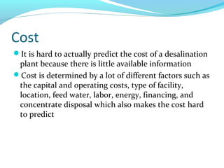 Cost
It is hard to actually predict the cost of a desalination
plant because there is little available information
Cost is determined by a lot of different factors such as
the capital and operating costs, type of facility,
location, feed water, labor, energy, financing, and
concentrate disposal which also makes the cost hard
to predict
 