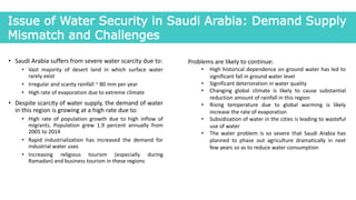 • Saudi Arabia suffers from severe water scarcity due to:
• Vast majority of desert land in which surface water
rarely exist
• Irregular and scanty rainfall ~ 80 mm per year
• High rate of evaporation due to extreme climate
• Despite scarcity of water supply, the demand of water
in this region is growing at a high rate due to:
• High rate of population growth due to high inflow of
migrants. Population grew 1.9 percent annually from
2005 to 2014
• Rapid industrialization has increased the demand for
industrial water uses
• Increasing religious tourism (especially during
Ramadan) and business tourism in these regions
Issue of Water Security in Saudi Arabia: Demand Supply
Mismatch and Challenges
Problems are likely to continue:
• High historical dependence on ground water has led to
significant fall in ground water level
• Significant deterioration in water quality
• Changing global climate is likely to cause substantial
reduction amount of rainfall in this region
• Rising temperature due to global warming is likely
increase the rate of evaporation
• Subsidization of water in the cities is leading to wasteful
use of water
• The water problem is so severe that Saudi Arabia has
planned to phase out agriculture dramatically in next
few years so as to reduce water consumption
 