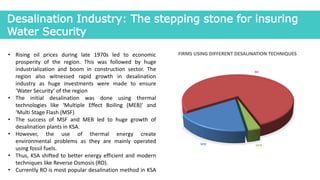 Desalination Industry: The stepping stone for insuring
Water Security
• Rising oil prices during late 1970s led to economic
prosperity of the region. This was followed by huge
industrialization and boom in construction sector. The
region also witnessed rapid growth in desalination
industry as huge investments were made to ensure
‘Water Security’ of the region
• The initial desalination was done using thermal
technologies like ‘Multiple Effect Boiling (MEB)’ and
‘Multi Stage Flash (MSF)
• The success of MSF and MEB led to huge growth of
desalination plants in KSA.
• However, the use of thermal energy create
environmental problems as they are mainly operated
using fossil fuels.
• Thus, KSA shifted to better energy efficient and modern
techniques like Reverse Osmosis (RO).
• Currently RO is most popular desalination method in KSA
MSF
RO
MEB
FIRMS USING DIFFERENT DESALINATION TECHNIQUES
 