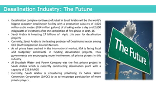 Desalination Industry: The Future
• Desalination complex northwest of Jubail in Saudi Arabia will be the world’s
biggest seawater desalination facility with a production capacity of 1.025
million cubic meters (264 million gallons) of drinking water a day and 2,600
megawatts of electricity after the completion of first phase in 2015-16.
• Saudi Arabia is investing 17 billions of riyals this year for desalination
projects
• Currently, Saudi Arabia is the leading producer of Desalinated water among
GCC (Gulf Cooperation Council) Nations
• As oil prices have crashed in the international market, KSA is facing fiscal
and budgetary constraints in funding desalination projects. Thus
governments are encouraging more involvement of private players in this
industry.
• Al Shuaibah Water and Power Company was the first private project in
Saudi Arabia which is currently constructing desalination plant with a
capacity of 226.6 MIGD
• Currently, Saudi Arabia is considering privatizing its Saline Water
Conversion Corporation (SWCC) so as to encourage participation of more
private players.
 