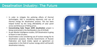 Desalination Industry: The Future
• In order to mitigate the polluting effects of thermal
technologies, KSA is considering expansion and use of
thermal energy for desalination process. This has been
helped further by the rising affordability of solar panel
across world because of falling prices.
• Concentrating Solar Power (CSP) desalination project is
being constructed in the Northeastern city of Al Khafji
• As per Mordor Intelligence studies, CSP Desalination is going
to boom in next 10 years.
• Saudi Arabia is also considering use of nuclear energy for its
desalination purposes. Recently Governments of Russian
Federation and Saudi Arabia signed an agreement on
cooperation in the field of nuclear energy which will benefit
desalination industry.
 