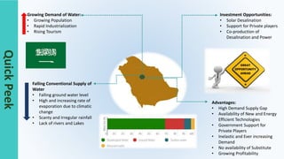QuickPeek
Growing Demand of Water:
• Growing Population
• Rapid Industrialization
• Rising Tourism
Investment Opportunities:
• Solar Desalination
• Support for Private players
• Co-production of
Desalination and Power
Falling Conventional Supply of
Water
• Falling ground water level
• High and increasing rate of
evaporation due to climatic
change
• Scanty and Irregular rainfall
• Lack of rivers and Lakes
Advantages:
• High Demand Supply Gap
• Availability of New and Energy
Efficient Technologies
• Government Support for
Private Players
• Inelastic and Ever increasing
Demand
• No availability of Substitute
• Growing Profitability
 