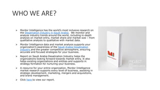 WHO WE ARE?
 Mordor Intelligence has the world’s most inclusive research on
the Desalination Industry in Saudi Arabia. We monitor and
analyze industry trends around the world, including in-depth
analysis on market entry, market share and market size – from
qualitative analysis to qualitative with market data.
 Mordor Intelligence data and market analysis supports your
organization’s awareness of the Saudi Arabia Desalination
Industry and the greater competitive atmosphere, ensuring
accurate and focused strategies for your business.
 Report on Saudi Arabia Desalination Industry helps the
organizations looking forward towards market entry. It also
helps existing organizations and entities and supports in
strategy formation for nurturing your business.
 A resource for your entire organization, Mordor Intelligence
market research supports every level of business, assisting in
strategic development, marketing, mergers and acquisitions,
and brand management.
 Click here to view our report.
 