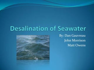 Desalination of Seawater By: Dan Gauvreau John Morrison Matt Owens 