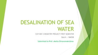 DESALINATION OF SEA
WATER
CHY1001 CHEMISTRY PROJECT FIRST SEMESTER
Batch :- BME08
Submitted to Prof. Akella Shivaramakrishna
 