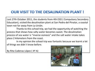 Last 27th October 2011, the students from 4th ESO ( Compulsory Secondary Education), visited the desalination plant at San Pedro del Pinatar, a coastal town not far away from La Unión.  Thanks to this school trip, we had the opportunity of watching the process that shows how salty water becomes sweet. The desalination process of sea water is “inverse osmosis” and the salt water intake takes place 2 kilometers from the coast.  In my opinion the school trip was fantastic because we learnt a lot of things we didn´t know before.  By Rita Cadenas López ( 4º A)  