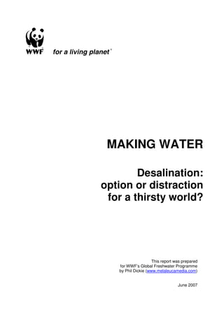 MAKING WATER

        Desalination:
option or distraction
 for a thirsty world?




                     This report was prepared
   for WWF’s Global Freshwater Programme
   by Phil Dickie (www.melaleucamedia.com)


                                  June 2007
