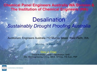 Chemical Panel Engineers Australia WA Division &  The Institution of Chemical Engineers (WA) Gary J. Crisp Global Business Leader – Desalination: GHD BSc. Civil Engineering, C Eng., MICE, CP Eng., FIE Aust., PMP Auditorium, Engineers Australia 712 Murray Street, West Perth, WA  Monday, 14 March 2011 Desalination Sustainably Drought Proofing Australia 