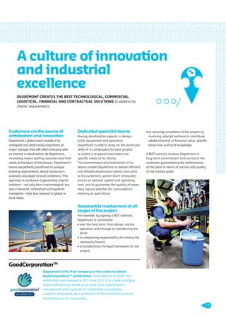 Customers are the source of
anticipation and innovation
Degrémont’s global reach enables it to
anticipate and detect early indications of
major changes that will affect everyone with
an interest in desalination. At Degrémont,
innovating means putting customers and their
needs at the heart of the process. Degrémont’s
teams are perfectly positioned to analyse
evolving requirements, devise tomorrow’s
solutions and adapt to local conditions. This
approach is conducive to generating original
solutions – not only from a technological, but
also a ﬁnancial, contractual and logistical
standpoint – that best respond to global or
local needs.
Dedicated specialist teams
Having desalination experts in design,
build, equipment and operation,
Degrémont is able to draw on the particular
skills of its employees for each project
to create a response that meets the
speciﬁc needs of its clients.
The commitment and motivation of its
teams enable Degrémont to deliver efficient
and reliable desalination plants and units
to its customers, within short timescales
and at an optimal capital and operating
cost, and to guarantee the quality of water
they require whether for consumption,
industry or agriculture.
Responsible involvement at all
stages of the project
For example, by signing a BOT contract,
Degrémont is committed:
• over the long term, from design, during
operation and through to transferring the
plant;
• to integrating responsibility for raising the
necessary ﬁnance;
• to establishing the legal framework for the
project;
• to securing completion of the project by
involving selected partners to contribute
added technical or ﬁnancial value, speciﬁc
know-how and local knowledge.
A BOT contract involves Degrémont in
long-term commitment and service to the
customer, guaranteeing the performance
of the plant in terms of volume and quality
of the treated water.
A culture of innovation
and industrial
excellence
Degrémont is the ﬁrst company in the sector to obtain
GoodCorporationTM
certiﬁcation. First obtained in 2009, this
certiﬁcation was renewed in 2011 and 2012. It is a label certifying
responsible practice based on an audit of an organisation’s
management with regard to its stakeholders (customers,
suppliers, employees, etc.), protection of the environment and its
contribution to the community.
GoodCorporationTM
DEGRÉMONT CREATES THE BEST TECHNOLOGICAL, COMMERCIAL,
LOGISTICAL, FINANCIAL AND CONTRACTUAL SOLUTIONS to address its
clients’ requirements.
11
109474_PLAQUETTE_DEGREMONT_DESSALEMENT_VA.indd 11 20/11/13 18:30
 