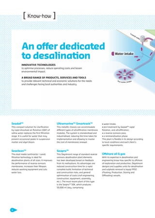 [ Know-how ]
SeadafTM
This compact solution for clariﬁcation
by rapid dissolved air ﬂotation (DAF) of
saline water replaces the ﬁrst ﬁltration
stage. It is useful for water that may
present occasional peaks in suspension
matter and algal bloom.
SeacleanTM
This dual media (anthracite + sand)
ﬁltration technology is ideal for
desalination plants of all sizes. It improves
the performance of reverse osmosis
membranes, increases their lifespan,
reduces washing equipment and cuts
water loss.
UltramarineTM
SmartrackTM
This metallic chassis can accommodate
different types of ultraﬁltration membrane
modules. The system is standardised and
industrialised, reducing the time taken for
implementation and allowing to master
the cost of membranes renewal.
SeaproTM
This Degrémont range of standard reverse
osmosis desalination plant elements
has been developed based on feedback
from its realisations. Its advantages are:
reduced construction time for a rapid
complete build, limitation of technical
and construction risks, and general
optimisation of costs (civil engineering,
construction, equipment, assembly,
etc.). The most recent plant of this type
is the SeaproTM
50K, which produces
50,000 m3
/day, comprising:
• water intake;
• pre-treatment by SeadafTM
rapid
ﬂotation, and ultraﬁltration;
• a reverse osmosis pass;
• a remineralisation phase.
This plant is ﬂexible in its design according
to local conditions and each client’s
speciﬁc requirements.
Offshore oil & gas
With its expertise in desalination and
engineering know-how speciﬁc to offshore
oil exploration and production, Degrémont
designs and supplies units for desalination
and sulphate removal to equip FPSO
(Floating, Production, Storing and
Offloading) vessels.
INNOVATIVE TECHNOLOGIES
to optimise processes, reduce operating costs and lessen
environmental impact.
A BROAD RANGE OF PRODUCTS, SERVICES AND TOOLS
to provide relevant technical and economic solutions for the needs
and challenges facing local authorities and industry.
An offer dedicated
to desalination
4
109474_PLAQUETTE_DEGREMONT_DESSALEMENT_VA.indd 4 20/11/13 18:29
 