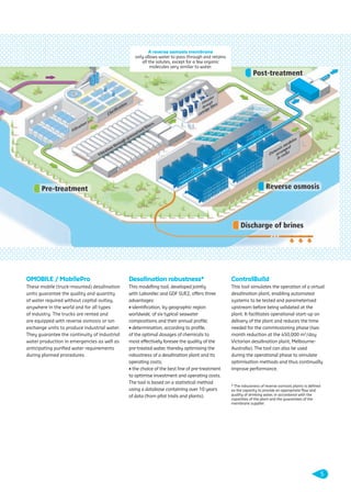 OMOBILE / MobilePro
These mobile (truck-mounted) desalination
units guarantee the quality and quantity
of water required without capital outlay,
anywhere in the world and for all types
of industry. The trucks are rented and
are equipped with reverse osmosis or ion
exchange units to produce industrial water.
They guarantee the continuity of industrial
water production in emergencies as well as
anticipating puriﬁed water requirements
during planned procedures.
Desalination robustness*
This modelling tool, developed jointly
with Laborelec and GDF SUEZ, offers three
advantages:
• identiﬁcation, by geographic region
worldwide, of six typical seawater
compositions and their annual proﬁle;
• determination, according to proﬁle,
of the optimal dosages of chemicals to
most effectively foresee the quality of the
pre-treated water, thereby optimising the
robustness of a desalination plant and its
operating costs;
• the choice of the best line of pre-treatment
to optimise investment and operating costs.
The tool is based on a statistical method
using a database containing over 10 years
of data (from pilot trials and plants).
ControlBuild
This tool simulates the operation of a virtual
desalination plant, enabling automated
systems to be tested and parameterised
upstream before being validated at the
plant. It facilitates operational start-up on
delivery of the plant and reduces the time
needed for the commissioning phase (two
month reduction at the 450,000 m3
/day
Victorian desalination plant, Melbourne-
Australia). The tool can also be used
during the operational phase to simulate
optimisation methods and thus continually
improve performance.
* The robustness of reverse osmosis plants is deﬁned
as the capacity to provide an appropriate ﬂow and
quality of drinking water, in accordance with the
capacities of the plant and the guarantees of the
membrane supplier.
A reverse osmosis membrane
only allows water to pass through and retains
all the solutes, except for a few organic
molecules very similar to water.
5
109474_PLAQUETTE_DEGREMONT_DESSALEMENT_VA.indd 5 20/11/13 18:29
 
