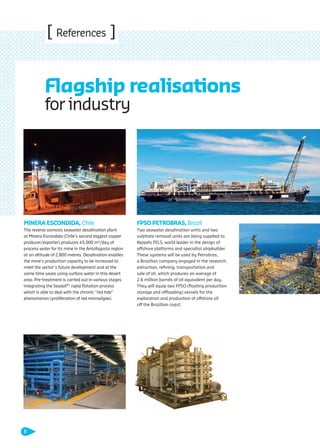 [ References ]
MINERA ESCONDIDA, Chile
The reverse osmosis seawater desalination plant
at Minera Escondida (Chile’s second biggest copper
producer/exporter) produces 45,000 m3
/day of
process water for its mine in the Antofagasta region
at an altitude of 2,800 metres. Desalination enables
the mine’s production capacity to be increased to
meet the sector’s future development and at the
same time saves using surface water in this desert
area. Pre-treatment is carried out in various stages
integrating the SeadafTM
rapid ﬂotation process
which is able to deal with the chronic “red tide”
phenomenon (proliferation of red microalgae).
FPSO PETROBRAS, Brazil
Two seawater desalination units and two
sulphate removal units are being supplied to
Keppels FELS, world leader in the design of
offshore platforms and specialist shipbuilder.
These systems will be used by Petrobras,
a Brazilian company engaged in the research,
extraction, reﬁning, transportation and
sale of oil, which produces an average of
2.6 million barrels of oil equivalent per day.
They will equip two FPSO (ﬂoating production
storage and offloading) vessels for the
exploration and production of offshore oil
off the Brazilian coast.
Flagship realisations
for industry
8
109474_PLAQUETTE_DEGREMONT_DESSALEMENT_VA.indd 8 20/11/13 18:29
 