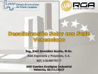 Desalinización Solar con Sello
Venezolano
Ing. Raúl González Acuña, M.Sc.
RGA Ingeniería y Proyectos, C.A.
RIF: J-31097757-7
XXV Cumbre Ecológica Industrial
Valencia, 02/11/2017
 