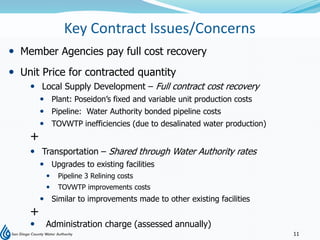 Key Contract Issues/Concerns
 Member Agencies pay full cost recovery
 Unit Price for contracted quantity
     Local Supply Development – Full contract cost recovery
         Plant: Poseidon’s fixed and variable unit production costs
         Pipeline: Water Authority bonded pipeline costs
         TOVWTP inefficiencies (due to desalinated water production)
    +
     Transportation – Shared through Water Authority rates
         Upgrades to existing facilities
            Pipeline 3 Relining costs
            TOVWTP improvements costs
         Similar to improvements made to other existing facilities
    +
        Administration charge (assessed annually)
                                                                        11
 