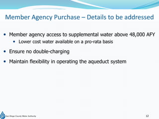 Member Agency Purchase – Details to be addressed

 Member agency access to supplemental water above 48,000 AFY
     Lower cost water available on a pro-rata basis

 Ensure no double-charging
 Maintain flexibility in operating the aqueduct system




                                                          12
 