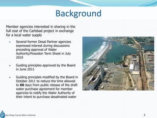 Background
Member agencies interested in sharing in the
full cost of the Carlsbad project in exchange
for a local water supply
     Several former Desal Partner agencies
      expressed interest during discussions
      preceding approval of Water
      Authority/Poseidon Term Sheet in July
      2010

     Guiding principles approved by the Board
      in June 2011

     Guiding principles modified by the Board in
      October 2011 to reduce the time allowed
      to 60 days from public release of the draft
      water purchase agreement for member
      agencies to notify the Water Authority of
      their intent to purchase desalinated water




                                                    2
 