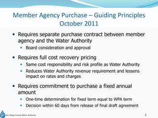Member Agency Purchase – Guiding Principles
             October 2011
 Requires separate purchase contract between member
  agency and the Water Authority
    Board consideration and approval

 Requires full cost recovery pricing
    Same cost responsibility and risk profile as Water Authority
    Reduces Water Authority revenue requirement and lessens
     impact on rates and charges

 Requires commitment to purchase a fixed annual
  amount
    One-time determination for fixed term equal to WPA term
    Decision within 60 days from release of final draft agreement

                                                                     3
 