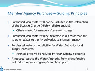 Member Agency Purchase – Guiding Principles
 Purchased local water will not be included in the calculation
  of the Storage Charge (Highly reliable supply)
    Offsets a need for emergency/carryover storage

 Purchased local water will be delivered in a similar manner
  to other Water Authority deliveries to member agency

 Purchased water is not eligible for Water Authority local
  supply incentives
    Purchase price will be reduced by MWD subsidy, if obtained
 A reduced cost to the Water Authority from grant funding
  will reduce member agency’s purchase price

                                                                  5
 