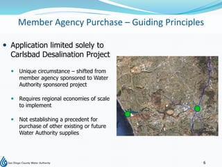Member Agency Purchase – Guiding Principles

 Application limited solely to
  Carlsbad Desalination Project

   Unique circumstance – shifted from
    member agency sponsored to Water
    Authority sponsored project

   Requires regional economies of scale
    to implement

   Not establishing a precedent for
    purchase of other existing or future
    Water Authority supplies




                                              6
 