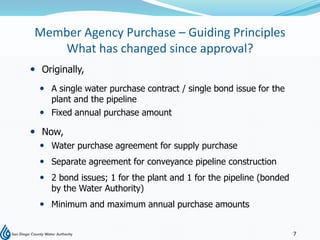 Member Agency Purchase – Guiding Principles
    What has changed since approval?
 Originally,
   A single water purchase contract / single bond issue for the
    plant and the pipeline
   Fixed annual purchase amount

 Now,
   Water purchase agreement for supply purchase
   Separate agreement for conveyance pipeline construction
   2 bond issues; 1 for the plant and 1 for the pipeline (bonded
    by the Water Authority)
   Minimum and maximum annual purchase amounts


                                                                    7
 