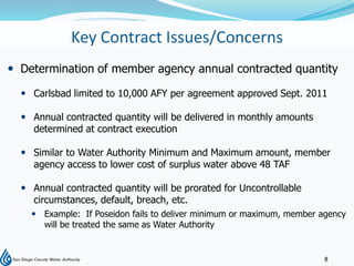 Key Contract Issues/Concerns
 Determination of member agency annual contracted quantity

   Carlsbad limited to 10,000 AFY per agreement approved Sept. 2011

   Annual contracted quantity will be delivered in monthly amounts
    determined at contract execution

   Similar to Water Authority Minimum and Maximum amount, member
    agency access to lower cost of surplus water above 48 TAF

   Annual contracted quantity will be prorated for Uncontrollable
    circumstances, default, breach, etc.
     Example: If Poseidon fails to deliver minimum or maximum, member agency
      will be treated the same as Water Authority


                                                                        8
 
