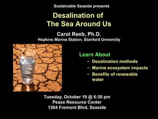 Desalination of
The Sea Around Us
Learn About
– Desalination methods
– Marine ecosystem impacts
– Benefits of renewable
water
Tuesday, October 19 @ 6:30 pm
Peace Resource Center
1364 Fremont Blvd, Seaside
Sustainable Seaside presents
Carol Reeb, Ph.D.
Hopkins Marine Station, Stanford University
 