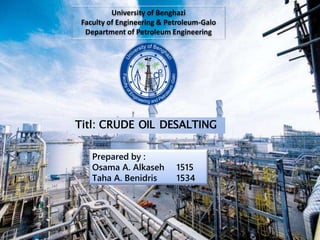 University of Benghazi
Faculty of Engineering & Petroleum-Galo
Department of Petroleum Engineering
Prepared by :
Osama A. Alkaseh 1515
Taha A. Benidris 1534
Titl: CRUDE OIL DESALTING
 