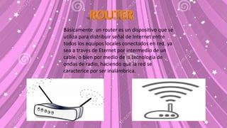Básicamente, un router es un dispositivo que se
utiliza para distribuir señal de Internet entre
todos los equipos locales conectados en red, ya
sea a través de Eternet por intermedio de un
cable, o bien por medio de la tecnología de
ondas de radio, haciendo que la red se
caracterice por ser inalámbrica.
 