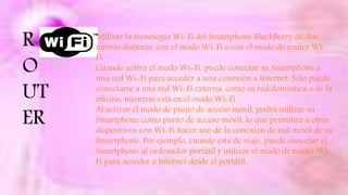R
O
UT
ER
utilizar la tecnología Wi-Fi del Smartphone BlackBerry de dos
formas distintas: con el modo Wi-Fi o con el modo de router Wi-
Fi.
Cuándo activa el modo Wi-Fi, puede conectar su Smartphone a
una red Wi-Fi para acceder a una conexión a Internet. Sólo puede
conectarse a una red Wi-Fi externa, como su red doméstica o de la
oficina, mientras está en el modo Wi-Fi.
Al activar el modo de punto de acceso móvil, podrá utilizar su
Smartphone como punto de acceso móvil, lo que permitirá a otros
dispositivos con Wi-Fi hacer uso de la conexión de red móvil de su
Smartphone. Por ejemplo, cuando está de viaje, puede conectar el
Smartphone al ordenador portátil y utilizar el modo de router Wi-
Fi para acceder a Internet desde el portátil.
 
