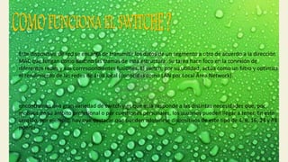 Este dispositivo de red se encarga de transmitir los datos de un segmento a otro de acuerdo a la dirección
MAC que tengan como destino las tramas de esta estructura. Su tarea hace foco en la conexión de
diferentes redes y sus correspondientes fusiones. El switch, por su utilidad, actúa como un filtro y optimiza
el rendimiento de las redes de área local (conocidas como LAN por Local Área Network).
encontramos una gran variedad de switch y es que esta responde a las distintas necesidades que, por
motivos de su ámbito profesional o por cuestiones personales, los usuarios pueden llegar a tener. En este
sentido, por ejemplo, hay que destacar que pueden adquirirse dispositivos de este tipo de 4, 8, 16, 24 y 48
puerto
 