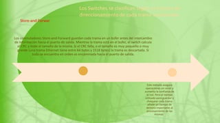 Los conmutadores Store-and-Forward guardan cada trama en un búfer antes del intercambio
de información hacia el puerto de salida. Mientras la trama está en el búfer, el switch calcula
el CRC y mide el tamaño de la misma. Si el CRC falla, o el tamaño es muy pequeño o muy
grande (una trama Ethernet tiene entre 64 bytes y 1518 bytes) la trama es descartada. Si
todo se encuentra en orden es encaminada hacia el puerto de salida.
Este método asegura
operaciones sin error y
aumenta la confianza de
la red. Pero el tiempo
utilizado para guardar y
chequear cada trama
añade un tiempo de
demora importante al
procesamiento de las
mismas..
Store-and-Forwar
Los Switches se clasifican según el sistema de
direccionamiento de cada trama involucrada
 