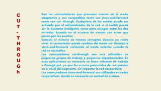 C
U
T
-
T
H
R
O
U
G
h
Son los conmutadores que procesan tramas en el modo
adaptativo y son compatibles tanto con store-and-forward
como con cut- through. Cualquiera de los modos puede ser
activado por el administrador de la red, o el switch puede
ser lo bastante inteligente como para escoger entre los dos
métodos, basado en el número de tramas con error que
pasan por los puertos.
Cuando el número de tramas corruptas alcanza un cierto
nivel, el conmutador puede cambiar del modo cut- through a
store-and-forward, volviendo al modo anterior cuando la
red se normalice.
Los conmutadores cut-through son más utilizados en
pequeños grupos de trabajo y pequeños departamentos. En
esas aplicaciones es necesario un buen volumen de trabajo
o through put, ya que los errores potenciales de red quedan
en el nivel del segmento, sin impactar la red corporativa.
Los conmutadores store-and-forward son utilizados en redes
corporativas, donde es necesario un control de errores.
 
