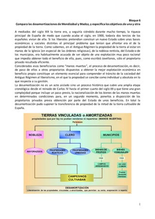 1
Bloque 6
Compara las desamortizaciones de Mendizábal y Madoz, y especifica los objetivos de una y otra
A mediados del siglo XIX la tierra era, y seguiría siéndolo durante mucho tiempo, la riqueza
principal de España de modo que cuando acaba el siglo, en 1900, todavía dos tercios de los
españoles vivían de ella. Si los liberales pretendían construir un nuevo Estado sobre unas bases
económicas y sociales distintas el principal problema que tenían que afrontar era el de la
propiedad de la tierra. Como sabemos, en el Antiguo Régimen la propiedad de la tierra al estar en
manos de la Iglesia (en especial de las órdenes religiosas), de la nobleza rentista, del Estado o de
los municipios, era habitualmente acusada de ser objeto de una explotación muy poco racional
que impedía obtener todo el beneficio de ella, pues, como escribió Jovellanos, sólo el propietario
privado resultada eficiente.
Considerados esos beneficiarios como “manos muertas”, el proceso de desamortización, es decir,
de paso de ellos a otros propietarios dispuestos a obtener la mejor explotación económica en
beneficio propio constituye un elemento esencial para comprender el tránsito de la sociedad del
Antiguo Régimen al liberalismo, en el que la propiedad se concibe como individual y absoluta en lo
que respecta a su gestión.
La desamortización no es un acto aislado sino un proceso histórico que cubre una amplia etapa
cronológica desde el reinado de Carlos IV hasta el primer cuarto del siglo XX y que tiene una gran
complejidad porque incluye un paso previo, la nacionalización de los bienes de las manos muertas
en determinadas condiciones para, en un segundo momento, ponerlos a disposición de los
propietarios privados previa obtención por parte del Estado de unos beneficios. En total la
desamortización pudo suponer la transferencia de propiedad de la mitad de la tierra cultivable de
España.
 