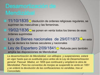Desamortización de
Mendizábal


11/10/1835



19/02/1836

disolución de ordenes religiosas regulares, se
suprimen las masculinas y las femeninas.
se ponen en venta todos los bienes de esas

órdenes suprimidas



Ley de Bienes nacionales de 29/07/1873

en esta

ley se declara los bienes seculares y nacionales



Ley de Espartero 2/09/1841

Refunde pero también

amplía las disposiciones de Mendizábal
La desamortización de Mendizábal, con altibajos y suspensiones, estará
en vigor hasta que es sustituida poco antes de la Ley de Desamortización
general Pascual Madoz, en 1855 que continuará y ampliará la obra de
Mendizábal. Para los conventos de monjas se suspendió la venta en 1851
y se ordenó la devolución de las confiscaciones no vendidas, tras el
Concordato.

 