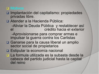 







Motivos
Implantación del capitalismo: propiedades
privadas libre.
Atender a la Hacienda Pública:
-Aliviar la Deuda Pública y restablecer así
el
crédito hacia el exterior
-Aprovisionarse para comprar armas e
impulsar la guerra contra los Carlistas
Ganarse para la causa liberal un amplio
sector social de propietarios
Estipular la economía nacional
La formula utilizada es la subasta desde la
cabeza del partido judicial hasta la capital
del reino

 