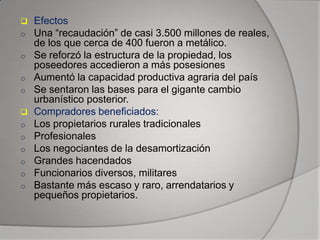 
o
o
o
o

o
o
o
o
o

o

Efectos
Una “recaudación” de casi 3.500 millones de reales,
de los que cerca de 400 fueron a metálico.
Se reforzó la estructura de la propiedad, los
poseedores accedieron a más posesiones
Aumentó la capacidad productiva agraria del país
Se sentaron las bases para el gigante cambio
urbanístico posterior.
Compradores beneficiados:
Los propietarios rurales tradicionales
Profesionales
Los negociantes de la desamortización
Grandes hacendados
Funcionarios diversos, militares
Bastante más escaso y raro, arrendatarios y
pequeños propietarios.

 